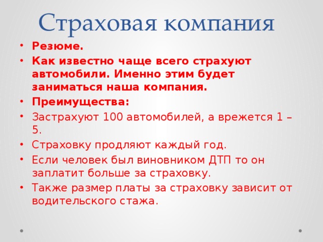 Страховая компания Резюме. Как известно чаще всего страхуют автомобили. Именно этим будет заниматься наша компания. Преимущества: Застрахуют 100 автомобилей, а врежется 1 – 5. Страховку продляют каждый год. Если человек был виновником ДТП то он заплатит больше за страховку. Также размер платы за страховку зависит от водительского стажа. 