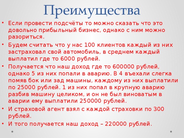 Преимущества Если провести подсчёты то можно сказать что это довольно прибыльный бизнес, однако с ним можно разориться. Будем считать что у нас 100 клиентов каждый из них застраховал свой автомобиль, в среднем каждый выплатил где то 6000 рублей. Получается что наш доход где то 600000 рублей, однако 5 из них попали в аварию. В 4 въехали слегка помяв бок или зад машины, каждому из них выплатили по 25000 рублей. 1 из них попал в крупную аварию разбив машину целиком, и он не был виноватым в аварии ему выплатили 250000 рублей. И страховой агент взял с каждой страховки по 300 рублей. И того получается наш доход – 220000 рублей. 