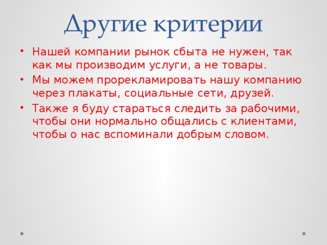 Другие критерии Нашей компании рынок сбыта не нужен, так как мы производим услуги, а не товары. Мы можем прорекламировать нашу компанию через плакаты, социальные сети, друзей. Также я буду стараться следить за рабочими, чтобы они нормально общались с клиентами, чтобы о нас вспоминали добрым словом. 