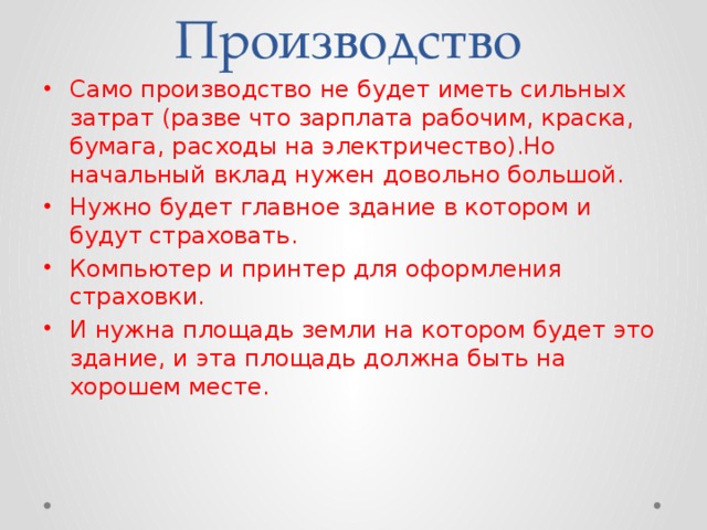 Производство Само производство не будет иметь сильных затрат (разве что зарплата рабочим, краска, бумага, расходы на электричество).Но начальный вклад нужен довольно большой. Нужно будет главное здание в котором и будут страховать. Компьютер и принтер для оформления страховки. И нужна площадь земли на котором будет это здание, и эта площадь должна быть на хорошем месте. 