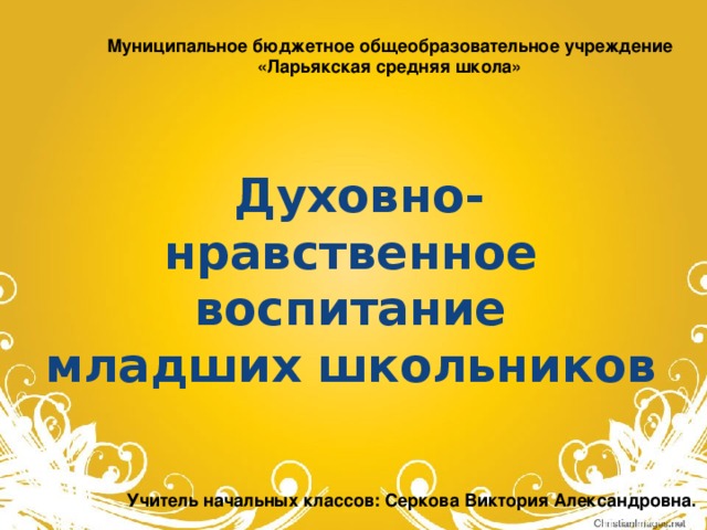 Муниципальное бюджетное общеобразовательное учреждение «Ларьякская средняя школа»   Духовно-нравственное воспитание младших школьников Учитель начальных классов: Серкова Виктория Александровна.