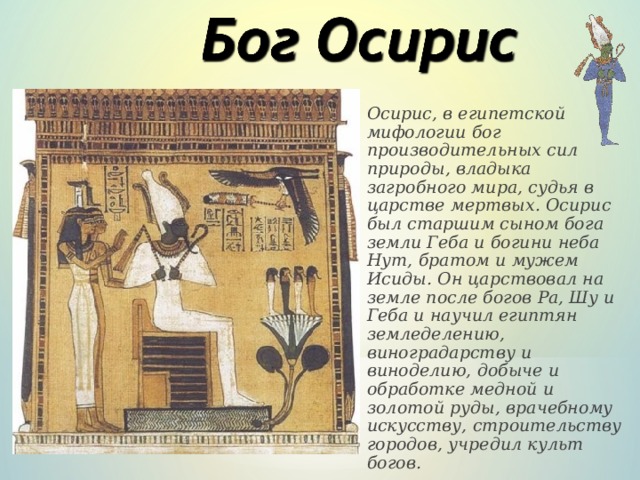 Осирис, в египетской мифологии бог производительных сил природы, владыка загробного мира, судья в царстве мертвых. Осирис был старшим сыном бога земли Геба и богини неба Нут, братом и мужем Исиды. Он царствовал на земле после богов Pa, Шу и Геба и научил египтян земледелению, виноградарству и виноделию, добыче и обработке медной и золотой руды, врачебному искусству, строительству городов, учредил культ богов.   