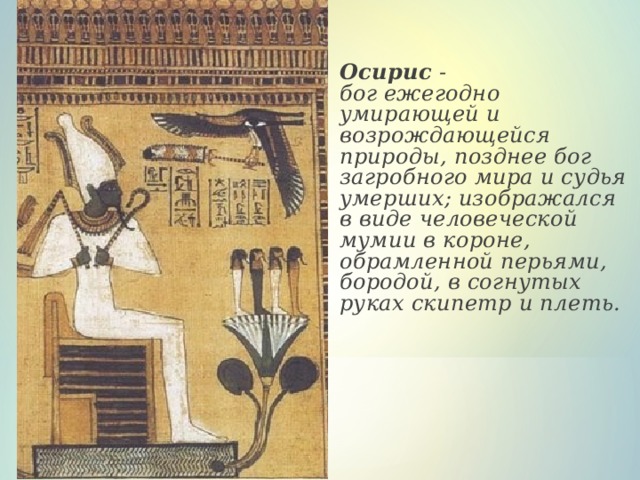  Осирис -  бог ежегодно умирающей и возрождающейся природы, позднее бог загробного мира и судья умерших; изображался в виде человеческой мумии в короне, обрамленной перьями, бородой, в согнутых руках скипетр и плеть.   