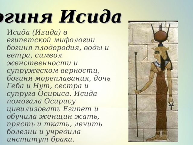 Богиня Исида   И сида (Изида) в египетской мифологии богиня плодородия, воды и ветра, символ женственности и супружеском верности, богиня мореплавания, дочь Геба и Нут, сестра и супруга Осириса. Исида помогала Осирису цивилизовать Египет и обучила женщин жать, прясть и ткать, лечить болезни и учредила институт брака. 