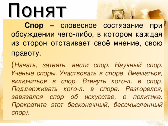 Понятия  Спор – словесное состязание при обсуждении чего-либо, в котором каждая из сторон отстаивает своё мнение, свою правоту .    ( Начать, затеять, вести спор. Научный спор. Учёные споры. Участвовать в споре. Вмешаться, включиться в спор. Втянуть кого-л. в спор. Поддерживать кого-л. в споре. Разгорелся, завязался спор об искусстве, о политике. Прекратите этот бесконечный, бессмысленный спор).