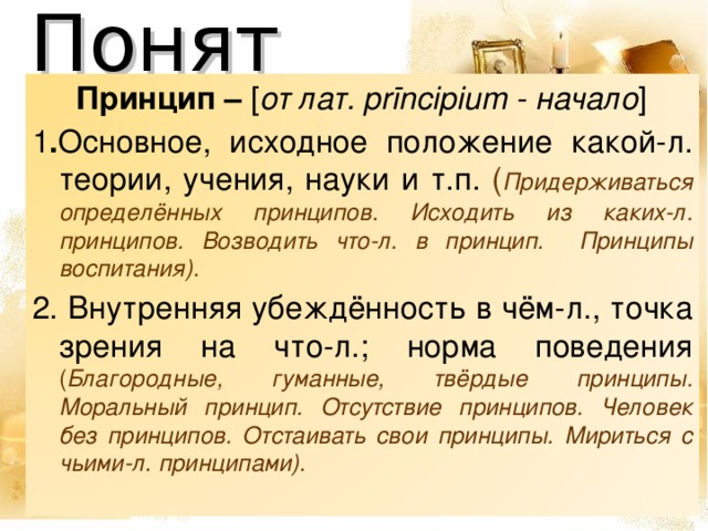 Понятия  Принцип – [ от лат. prīncipium - начало ] 1 . Основное, исходное положение какой-л. теории, учения, науки и т.п. ( Придерживаться определённых принципов. Исходить из каких-л. принципов. Возводить что-л. в принцип.  Принципы воспитания). 2. Внутренняя убеждённость в чём-л., точка зрения на что-л.; норма поведения ( Благородные, гуманные, твёрдые принципы. Моральный принцип. Отсутствие принципов. Человек без принципов. Отстаивать свои принципы. Мириться с чьими-л. принципами).