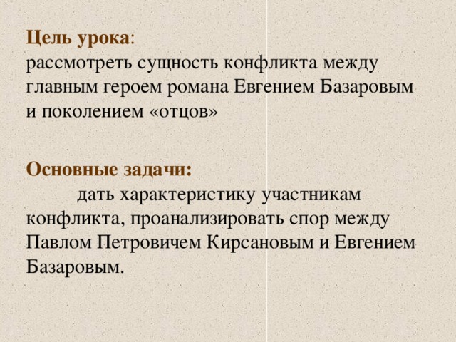 Цель урока : рассмотреть сущность конфликта между главным героем романа Евгением Базаровым и поколением «отцов» Основные задачи: дать характеристику участникам конфликта, проанализировать спор между Павлом Петровичем Кирсановым и Евгением Базаровым.