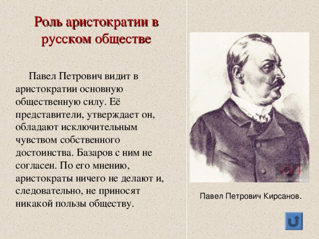 Роль аристократии в русском обществе  Павел Петрович видит в аристократии основную общественную силу. Её представители, утверждает он, обладают исключительным чувством собственного достоинства. Базаров с ним не согласен. По его мнению, аристократы ничего не делают и, следовательно, не приносят никакой пользы обществу.