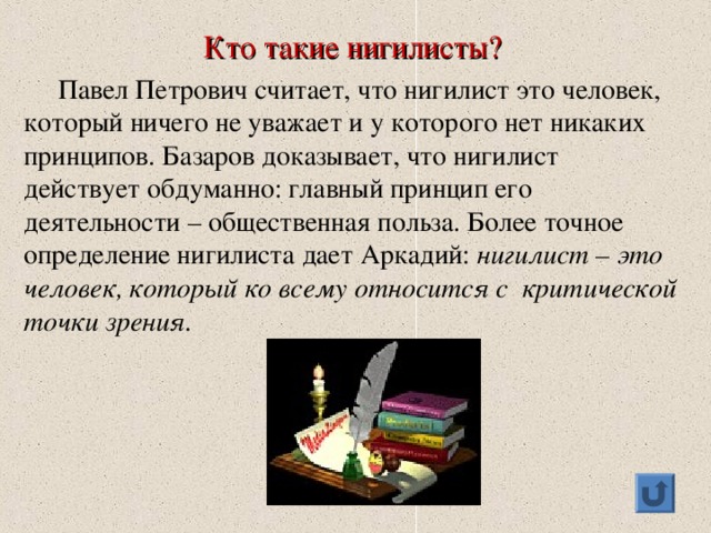 Кто такие нигилисты?  Павел Петрович считает, что нигилист это человек, который ничего не уважает и у которого нет никаких принципов. Базаров доказывает, что нигилист действует обдуманно: главный принцип его деятельности – общественная польза. Более точное определение нигилиста дает Аркадий: нигилист – это человек, который ко всему относится с критической точки зрения.