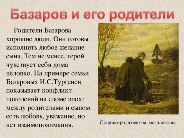 Родители Базарова хорошие люди. Они готовы исполнить любое желание сына. Тем не менее, герой чувствует себя дома неловко. На примере семьи Базаровых И.С.Тургенев показывает конфликт поколений на сломе эпох: между родителями и сыном есть любовь, уважение, но нет взаимопонимания. Старики-родители на могиле сына