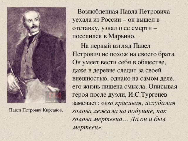 Возлюбленная Павла Петровича уехала из России – он вышел в отставку, узнал о ее смерти – поселился в Марьино.  На первый взгляд Павел Петрович не похож на своего брата. Он умеет вести себя в обществе, даже в деревне следит за своей внешностью, однако на самом деле, его жизнь лишена смысла. Описывая героя после дуэли, И.С.Тургенев замечает: « его красивая, исхудалая голова лежала на подушке, как голова мертвеца… Да он и был мертвец». Павел Петрович Кирсанов.