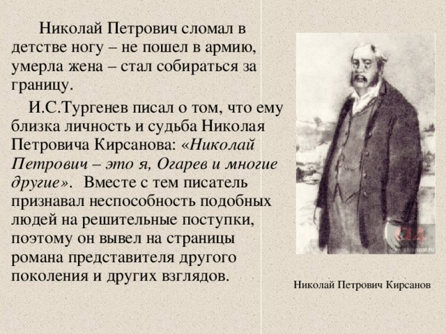 Николай Петрович сломал в детстве ногу – не пошел в армию, умерла жена – стал собираться за границу.  И.С.Тургенев писал о том, что ему близка личность и судьба Николая Петровича Кирсанова: « Николай Петрович – это я, Огарев и многие другие» .  Вместе с тем писатель признавал неспособность подобных людей на решительные поступки, поэтому он вывел на страницы романа представителя другого поколения и других взглядов. Николай Петрович Кирсанов