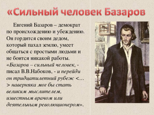 Евгений Базаров – демократ по происхождению и убеждению. Он гордится своим дедом, который пахал землю, умеет общаться с простыми людьми и не боится никакой работы. « Базаров – сильный человек , - писал В.В.Набоков, - и перейди он тридцатилетний рубеж  наверняка мог бы стать великим мыслителем, известным врачом или деятельным революционером ».