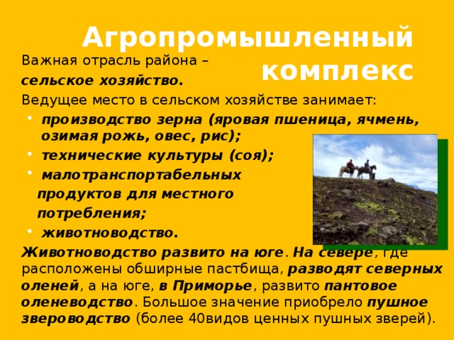 Агропромышленный комплекс  Важная отрасль района –  сельское хозяйство.   Ведущее место в сельском хозяйстве занимает: производство зерна (яровая пшеница, ячмень, озимая рожь, овес, рис); технические культуры (соя); малотранспортабельных производство зерна (яровая пшеница, ячмень, озимая рожь, овес, рис); технические культуры (соя); малотранспортабельных  продуктов для местного  потребления; животноводство. животноводство.  Животноводство развито на юге . На севере , где расположены обширные пастбища, разводят  северных оленей , а на юге, в Приморье , развито пантовое оленеводство . Большое значение приобрело пушное звероводство (более 40видов ценных пушных зверей). 