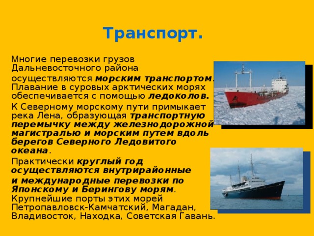 Транспорт.  М ногие перевозки грузов Дальневосточного района  осуществляются морским транспортом . Плавание в суровых арктических морях обеспечивается с помощью ледоколов.   К Северному морскому пути примыкает река Лена, образующая транспортную перемычку между железнодорожной магистралью и морским путем вдоль берегов Северного Ледовитого океана .  Практически круглый год осуществляются внутрирайонные  и международные перевозки по Японскому и Берингову морям . Крупнейшие порты этих морей Петропавловск-Камчатский, Магадан, Владивосток, Находка, Советская Гавань. 