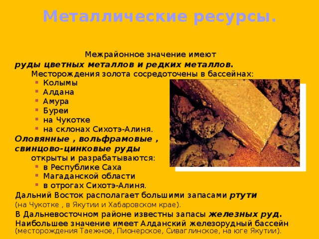Металлические ресурсы.    Межрайонное значение имеют  руды цветных металлов и редких металлов.   Месторождения золота сосредоточены в бассейнах: Колымы Алдана Амура Буреи на Чукотке на склонах Сихотэ-Алиня. Колымы Алдана Амура Буреи на Чукотке на склонах Сихотэ-Алиня. Колымы Алдана Амура Буреи на Чукотке на склонах Сихотэ-Алиня.   Оловянные , вольфрамовые ,  свинцово-цинковые руды     открыты и разрабатываются: в Республике Саха Магаданской области в отрогах Сихотэ-Алиня. в Республике Саха Магаданской области в отрогах Сихотэ-Алиня. в Республике Саха Магаданской области в отрогах Сихотэ-Алиня.  Дальний Восток располагает большими запасами ртути   (на Чукотке , в Якутии и Хабаровском крае).  В Дальневосточном районе известны запасы железных руд.   Наибольшее значение имеет Алданский железорудный бассейн (месторождения Таежное, Пионерское, Сиваглинское, на юге Якутии). 