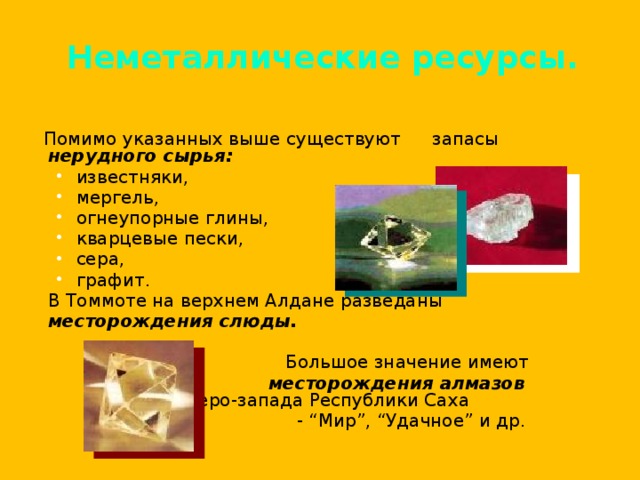 Неметаллические ресурсы.  Помимо указанных выше существуют  запасы нерудного сырья:  известняки, мергель, огнеупорные глины, кварцевые пески, сера, графит. известняки, мергель, огнеупорные глины, кварцевые пески, сера, графит.  В Томмоте на верхнем Алдане разведаны  месторождения слюды.    Большое значение имеют   месторождения алмазов   северо-запада Республики Саха   - “Мир”, “Удачное” и др. 