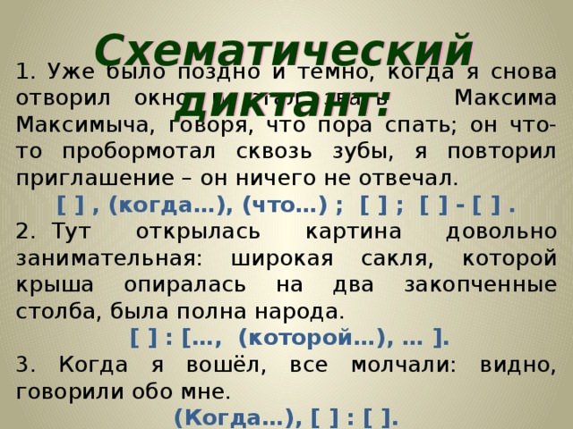 Схематический диктант: 1. Уже было поздно и темно, когда я снова отворил окно и стал звать Максима Максимыча, говоря, что пора спать; он что-то пробормотал сквозь зубы, я повторил приглашение – он ничего не отвечал. [ ] , (когда…), (что…) ; [ ] ; [ ] - [ ] . 2.  Тут открылась картина довольно занимательная: широкая сакля, которой крыша опиралась на два закопченные столба, была полна народа.  [ ] : […, (которой…), … ]. 3. Когда я вошёл, все молчали: видно, говорили обо мне. (Когда…), [ ] : [ ].