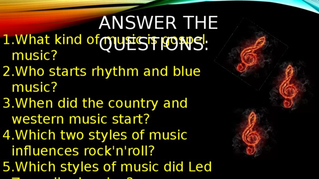 ANSWER THE QUESTIONS: What kind of music is gospel music? Who starts rhythm and blue music? When did the country and western music start? Which two styles of music influences rock'n'roll? Which styles of music did Led Zeppelin develop? Who made reggae music popular? When did rap music originate? What are the various sub-styles of 