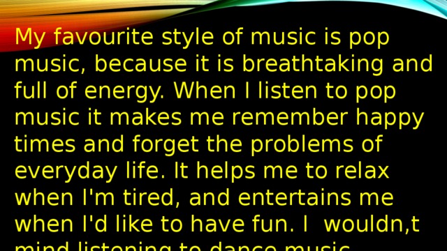 My favourite style of music is pop music, because it is breathtaking and full of energy. When I listen to pop music it makes me remember happy times and forget the problems of everyday life. It helps me to relax when I'm tired, and entertains me when I'd like to have fun. I wouldn,t mind listening to dance music, especially when I go to disco clubs. This style of music is catchy and I like catchy tunes. It makes me more energetic. 