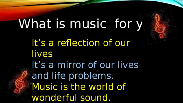 What is music for you? It’s a reflection of our lives It’s a mirror of our lives and life problems. Music is the world of wonderful sound. Music is the main part of people’s life. 