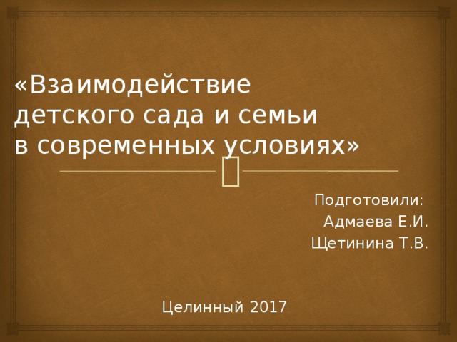 «Взаимодействие  детского сада и семьи  в современных условиях»   Подготовили: Адмаева Е.И. Щетинина Т.В. Целинный 2017 