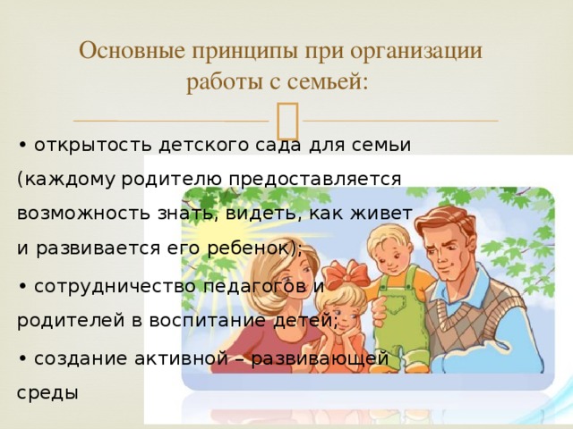   Основные принципы при организации работы с семьей: • открытость детского сада для семьи (каждому родителю предоставляется возможность знать, видеть, как живет и развивается его ребенок); • сотрудничество педагогов и родителей в воспитание детей; • создание активной – развивающей среды 