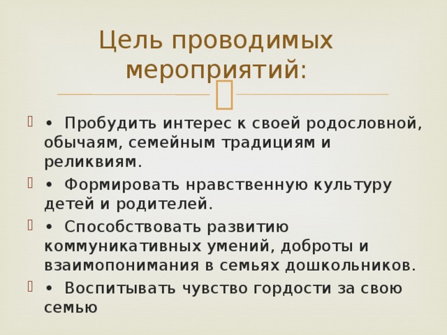 Цель проводимых мероприятий: •  Пробудить интерес к своей родословной, обычаям, семейным традициям и реликвиям. •  Формировать нравственную культуру детей и родителей. •  Способствовать развитию коммуникативных умений, доброты и взаимопонимания в семьях дошкольников. •  Воспитывать чувство гордости за свою семью 