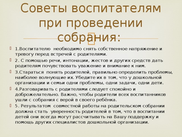 Советы воспитателям при проведении собрания: 1.Воспитателю необходимо снять собственное напряжение и тревогу перед встречей с родителями. 2. С помощью речи, интонации, жестов и других средств дать родителям почувствовать уважение и внимание к ним. 3.Стараться понять родителей, правильно определить проблемы, наиболее волнующие их. Убедите их в том, что у дошкольной организации и семьи одни проблемы, одни задачи, одни дети. 4.Разговаривать с родителями следует спокойно и доброжелательно. Важно, чтобы родители всех воспитанников ушли с собрания с верой в своего ребёнка. 5. Результатом совместной работы на родительском собрании должна стать уверенность родителей в том, что в воспитании детей они всегда могут рассчитывать на Вашу поддержку и помощь других специалистов дошкольной организации. 