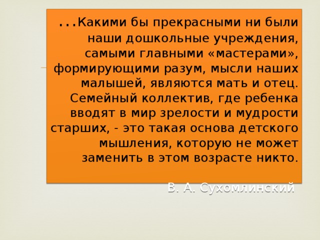  … Какими бы прекрасными ни были наши дошкольные учреждения, самыми главными «мастерами», формирующими разум, мысли наших малышей, являются мать и отец. Семейный коллектив, где ребенка вводят в мир зрелости и мудрости старших, - это такая основа детского мышления, которую не может заменить в этом возрасте никто.   В. А. Сухомлинский   