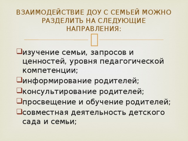 ВЗАИМОДЕЙСТВИЕ ДОУ С СЕМЬЕЙ МОЖНО РАЗДЕЛИТЬ НА СЛЕДУЮЩИЕ НАПРАВЛЕНИЯ: изучение семьи, запросов и ценностей, уровня педагогической компетенции; информирование родителей; консультирование родителей; просвещение и обучение родителей; совместная деятельность детского сада и семьи; 