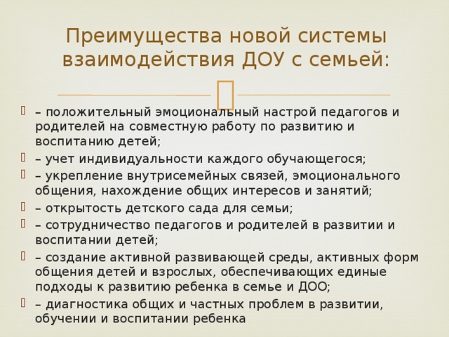 Преимущества новой системы взаимодействия ДОУ с семьей: – положительный эмоциональный настрой педагогов и родителей на совместную работу по развитию и воспитанию детей; – учет индивидуальности каждого обучающегося; – укрепление внутрисемейных связей, эмоционального общения, нахождение общих интересов и занятий; – открытость детского сада для семьи; – сотрудничество педагогов и родителей в развитии и воспитании детей; – создание активной развивающей среды, активных форм общения детей и взрослых, обеспечивающих единые подходы к развитию ребенка в семье и ДОО; – диагностика общих и частных проблем в развитии, обучении и воспитании ребенка 