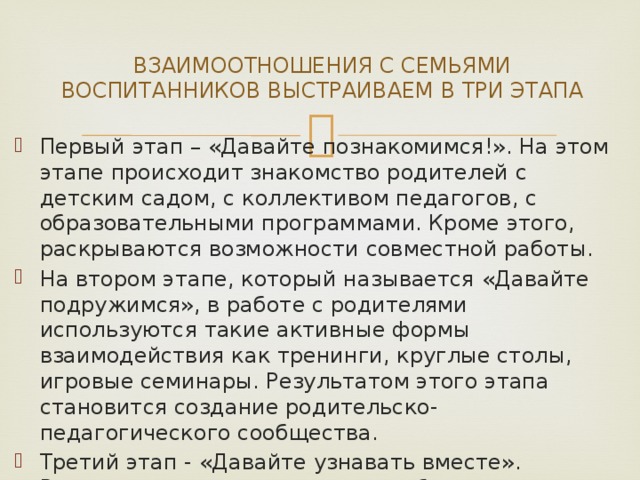 ВЗАИМООТНОШЕНИЯ С СЕМЬЯМИ ВОСПИТАННИКОВ ВЫСТРАИВАЕМ В ТРИ ЭТАПА Первый этап – «Давайте познакомимся!». На этом этапе происходит знакомство родителей с детским садом, с коллективом педагогов, с образовательными программами. Кроме этого, раскрываются возможности совместной работы. На втором этапе, который называется «Давайте подружимся», в работе с родителями используются такие активные формы взаимодействия как тренинги, круглые столы, игровые семинары. Результатом этого этапа становится создание родительско-педагогического сообщества. Третий этап - «Давайте узнавать вместе». Родительско-педагогическое сообщество направляет свою деятельность на развитие ребенка. Здесь речь идет о проектной деятельности, совместных экскурсиях, посещениях выставок и музеев. 