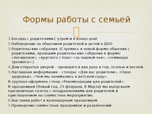 Формы работы с семьей Беседы с родителями.( утром и в конце дня) Наблюдение за общением родителей и детей в ДОО Родительские собрания. (Стремясь к новой форме общения с родителями, проводим родительские собрания в форме: «посиделок», «круглого стола» «за чашкой чая», «семинара тренинга».) Дни открытых дверей – проводятся два раза в год, осенью и весной. Наглядная информация – стенды: «Для вас родители», «Окно здоровья», «Чем мы занимались в детском саду». В группах оформлен стенд «Рекомендации для родителей». К праздникам (Новый год, 23 февраля, 8 Марта) мы выпускаем праздничные газеты с поздравлениями для родителей и приглашением на совместное мероприятие. Выставки работ к календарным праздникам Проведение совместных праздников и развлечений 