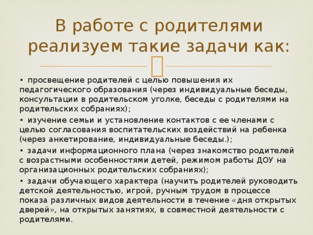 В работе с родителями реализуем такие задачи как: •  просвещение родителей с целью повышения их педагогического образования (через индивидуальные беседы, консультации в родительском уголке, беседы с родителями на родительских собраниях); •  изучение семьи и установление контактов с ее членами с целью согласования воспитательских воздействий на ребенка (через анкетирование, индивидуальные беседы.); •  задачи информационного плана (через знакомство родителей с возрастными особенностями детей, режимом работы ДОУ на организационных родительских собраниях); •  задачи обучающего характера (научить родителей руководить детской деятельностью, игрой, ручным трудом в процессе показа различных видов деятельности в течение «дня открытых дверей», на открытых занятиях, в совместной деятельности с родителями. 