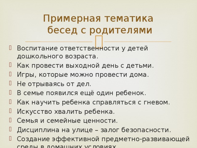 Примерная тематика  бесед с родителями Воспитание ответственности у детей дошкольного возраста. Как провести выходной день с детьми. Игры, которые можно провести дома. Не отрываясь от дел. В семье появился ещё один ребенок. Как научить ребенка справляться с гневом. Искусство хвалить ребенка. Семья и семейные ценности. Дисциплина на улице – залог безопасности. Создание эффективной предметно-развивающей среды в домашних условиях. 