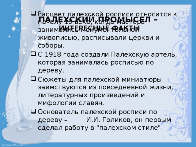 Палехский промысел –  интересные факты   Расцвет палехской росписи относится к началу 19 века, когда мастера занимались монументальной живописью, расписывали церкви и соборы. С 1918 года создали Палехскую артель, которая занималась росписью по дереву. Сюжеты для палехской миниатюры заимствуются из повседневной жизни, литературных произведений и мифологии славян. Основатель палехской росписи по дереву – И.И. Голиков, он первым сделал работу в 