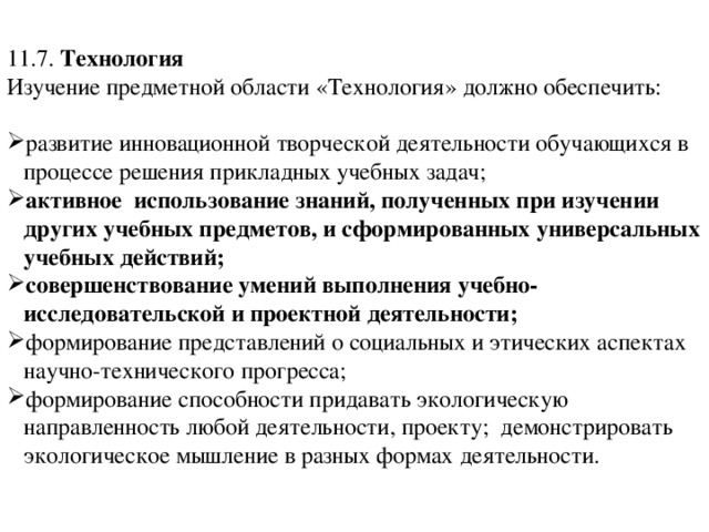 11.7.  Технология Изучение предметной области «Технология» должно обеспечить: развитие инновационной творческой деятельности обучающихся в процессе решения прикладных учебных задач; активное  использование знаний, полученных при изучении других учебных предметов, и сформированных универсальных учебных действий; совершенствование умений выполнения учебно-исследовательской и проектной деятельности; формирование представлений о социальных и этических аспектах научно-технического прогресса; формирование способности придавать экологическую направленность любой деятельности, проекту;  демонстрировать экологическое мышление в разных формах деятельности. 