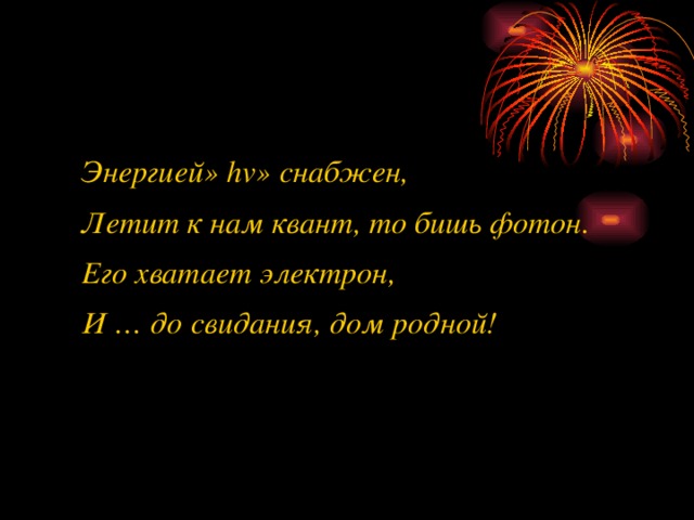  Энергией» hv» снабжен,  Летит к нам квант, то бишь фотон.  Его хватает электрон,  И … до свидания, дом родной!    