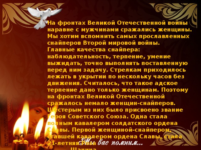 На фронтах Великой Отечественной войны наравне с мужчинами сражались женщины. Мы хотим вспомнить самых прославленных снайперов Второй мировой войны. Главные качества снайпера: наблюдательность, терпение, умение выжидать, точно выполнять поставленную перед ним задачу. Стрелкам приходилось лежать в укрытии по нескольку часов без движения. Считалось, что такое адское терпение дано только женщинам. Поэтому на фронтах Великой Отечественной сражалось немало женщин-снайперов. Шестерым из них было присвоено звание Героя Советского Союза. Одна стала полным кавалером солдатского ордена Славы. Первой женщиной-снайпером, ставшей кавалером ордена Славы, стала 21-летняя Роза  Шанина.