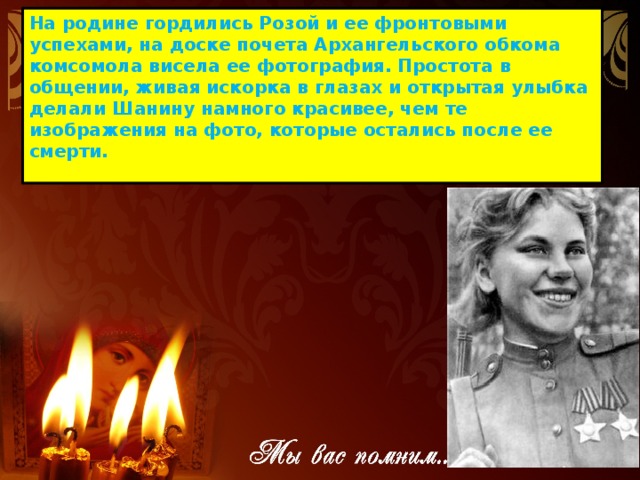 На родине гордились Розой и ее фронтовыми успехами, на доске почета Архангельского обкома комсомола висела ее фотография. Простота в общении, живая искорка в глазах и открытая улыбка делали Шанину намного красивее, чем те изображения на фото, которые остались после ее смерти. 