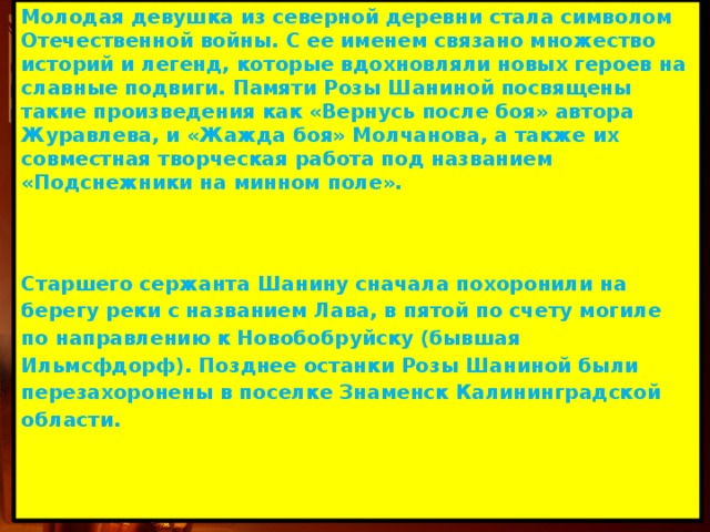 Молодая девушка из северной деревни стала символом Отечественной войны. С ее именем связано множество историй и легенд, которые вдохновляли новых героев на славные подвиги. Памяти Розы Шаниной посвящены такие произведения как «Вернусь после боя» автора Журавлева, и «Жажда боя» Молчанова, а также их совместная творческая работа под названием «Подснежники на минном поле».    Старшего сержанта Шанину сначала похоронили на берегу реки с названием Лава, в пятой по счету могиле по направлению к Новобобруйску (бывшая Ильмсфдорф). Позднее останки Розы Шаниной были перезахоронены в поселке Знаменск Калининградской области.  