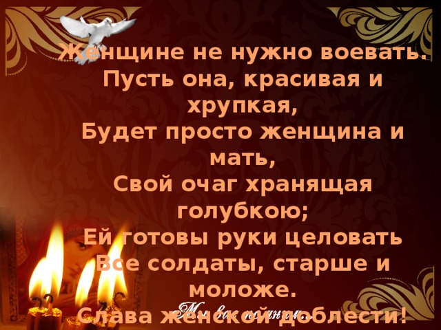 Женщине не нужно воевать. Пусть она, красивая и хрупкая, Будет просто женщина и мать, Свой очаг хранящая голубкою; Ей готовы руки целовать Все солдаты, старше и моложе. Слава женской доблести! И всё же: Женщине не нужно воевать!