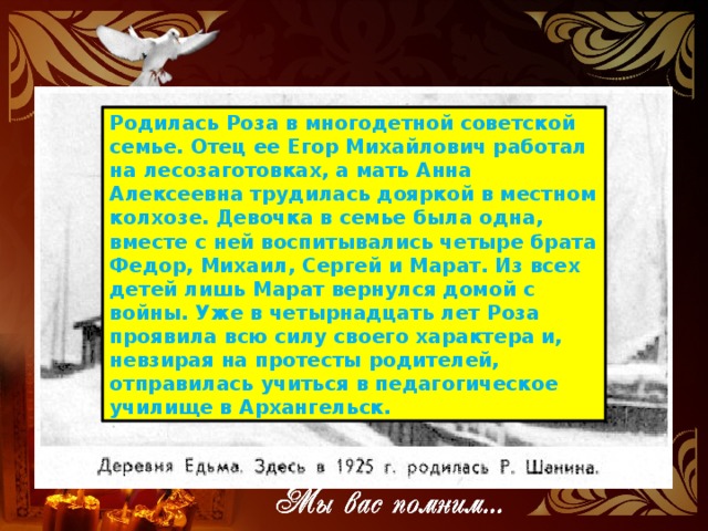 Родилась Роза в многодетной советской семье. Отец ее Егор Михайлович работал на лесозаготовках, а мать Анна Алексеевна трудилась дояркой в местном колхозе. Девочка в семье была одна, вместе с ней воспитывались четыре брата Федор, Михаил, Сергей и Марат. Из всех детей лишь Марат вернулся домой с войны. Уже в четырнадцать лет Роза проявила всю силу своего характера и, невзирая на протесты родителей, отправилась учиться в педагогическое училище в Архангельск.