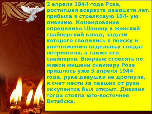 2 апреля 1944 года Роза, достигшая возраста двадцати лет, прибыла в стрелковую 184- ую дивизию. Командование определило Шанину в женский снайперский взвод, задачи которого сводились к поиску и уничтожению отдельных солдат неприятеля, а также его снайперов. Впервые стрелять по живой мишени снайперу Розе пришлось уже 5 апреля 1944 года, рука девушки не дрогнула, и счет мести за павших от руки оккупантов был открыт. Дивизия тогда стояла юго-восточнее Витебска. 
