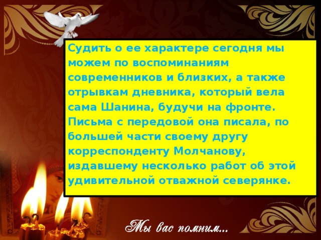 Судить о ее характере сегодня мы можем по воспоминаниям современников и близких, а также отрывкам дневника, который вела сама Шанина, будучи на фронте. Письма с передовой она писала, по большей части своему другу корреспонденту Молчанову, издавшему несколько работ об этой удивительной отважной северянке.
