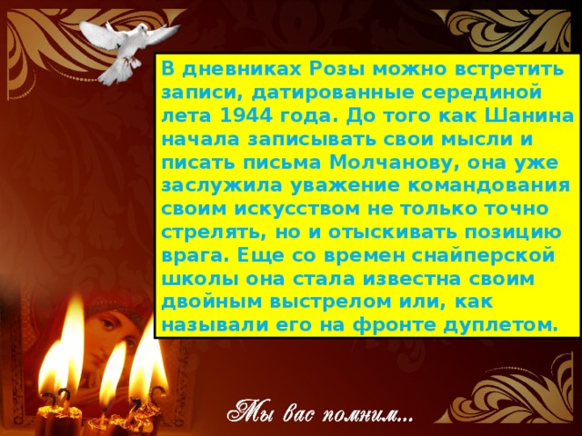 В дневниках Розы можно встретить записи, датированные серединой лета 1944 года. До того как Шанина начала записывать свои мысли и писать письма Молчанову, она уже заслужила уважение командования своим искусством не только точно стрелять, но и отыскивать позицию врага. Еще со времен снайперской школы она стала известна своим двойным выстрелом или, как называли его на фронте дуплетом. 