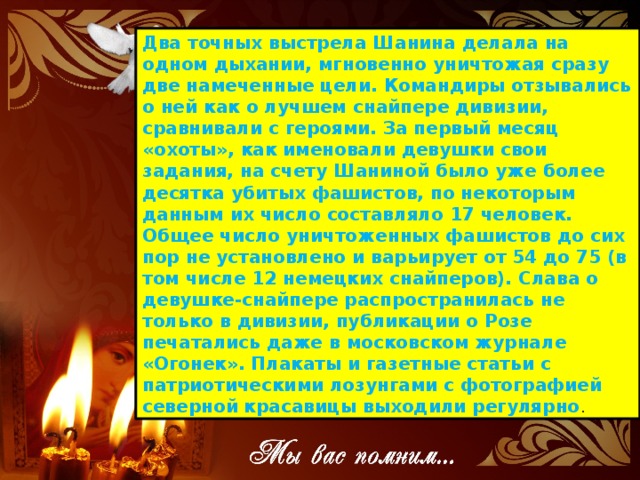 Два точных выстрела Шанина делала на одном дыхании, мгновенно уничтожая сразу две намеченные цели. Командиры отзывались о ней как о лучшем снайпере дивизии, сравнивали с героями. За первый месяц «охоты», как именовали девушки свои задания, на счету Шаниной было уже более десятка убитых фашистов, по некоторым данным их число составляло 17 человек. Общее число уничтоженных фашистов до сих пор не установлено и варьирует от 54 до 75 (в том числе 12 немецких снайперов). Слава о девушке-снайпере распространилась не только в дивизии, публикации о Розе печатались даже в московском журнале «Огонек». Плакаты и газетные статьи с патриотическими лозунгами с фотографией северной красавицы выходили регулярно .