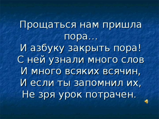 Прощаться нам пришла пора…  И азбуку закрыть пора!  С ней узнали много слов  И много всяких всячин,  И если ты запомнил их,  Не зря урок потрачен.