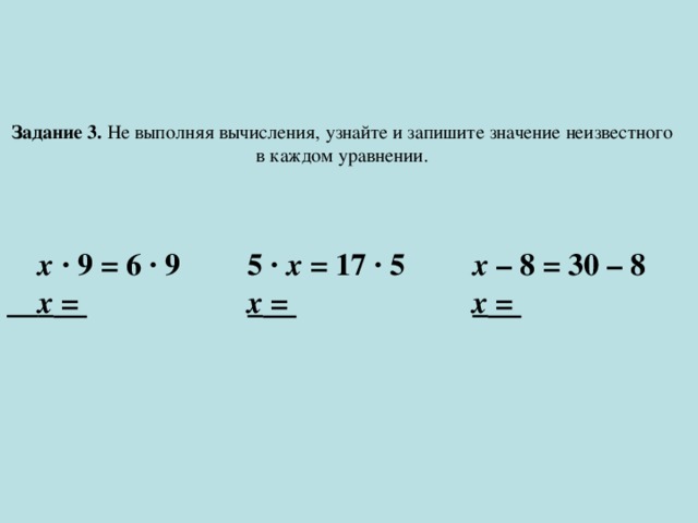 Задание 3. Не выполняя вычисления, узнайте и запишите значение неизвестного в каждом уравнении. х · 9 = 6 · 9  5 · х = 17 · 5   х – 8 = 30 – 8  х = ⁬    х = ⁬    х = ⁬ 